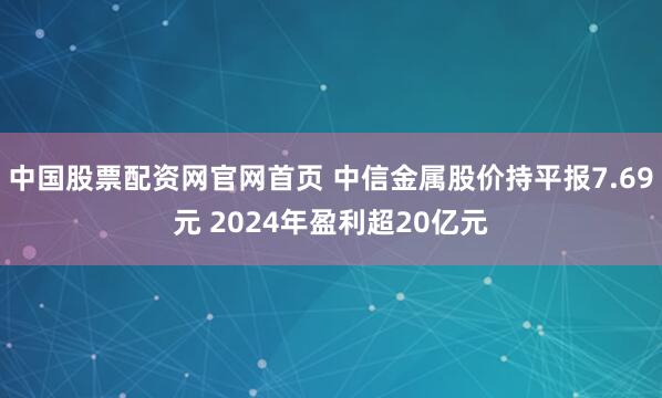 中国股票配资网官网首页 中信金属股价持平报7.69元 2024年盈利超20亿元
