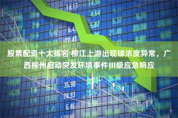 股票配资十大排名 柳江上游出现锑浓度异常，广西柳州启动突发环境事件Ⅲ级应急响应