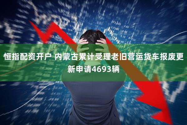 恒指配资开户 内蒙古累计受理老旧营运货车报废更新申请4693辆