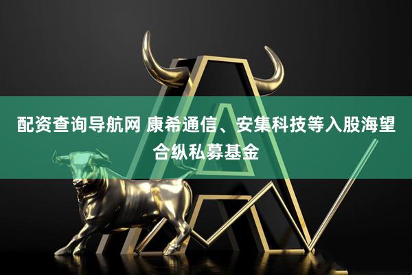 配资查询导航网 康希通信、安集科技等入股海望合纵私募基金